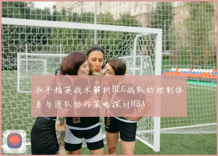 和平精英战术解析BLG战队的控制体系与团队协作策略探讨MBA