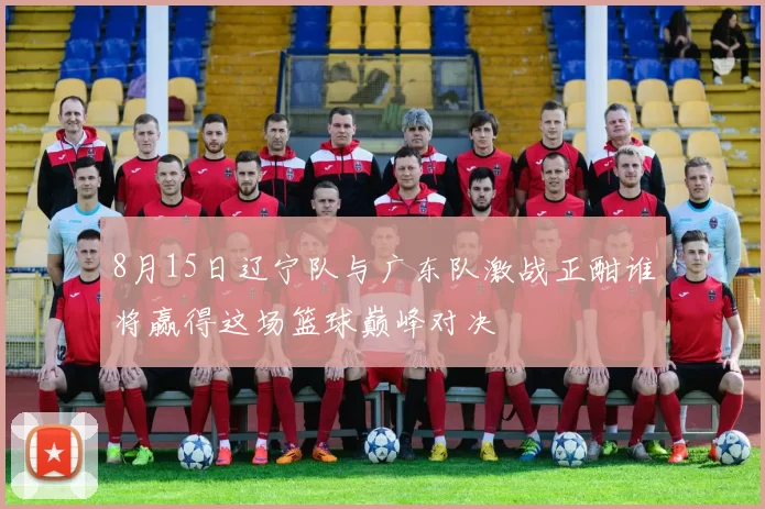 8月15日辽宁队与广东队激战正酣谁将赢得这场篮球巅峰对决