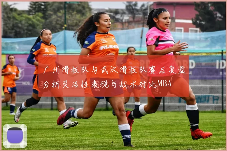 广州滑板队与武汉滑板队赛后复盘分析灵活性表现与战术对比MBA