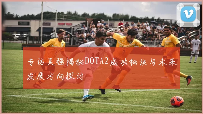 专访吴强揭秘DOTA2成功秘诀与未来发展方向探讨