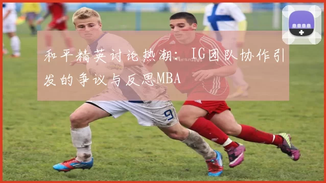 和平精英讨论热潮：IG团队协作引发的争议与反思MBA