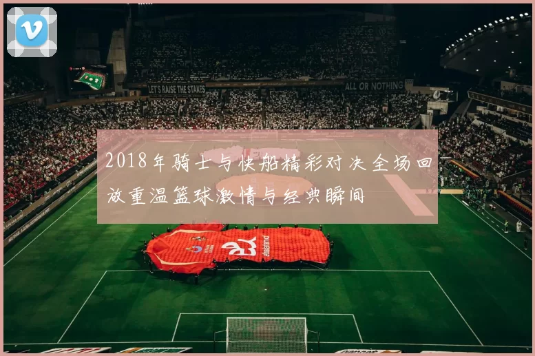 2018年骑士与快船精彩对决全场回放重温篮球激情与经典瞬间