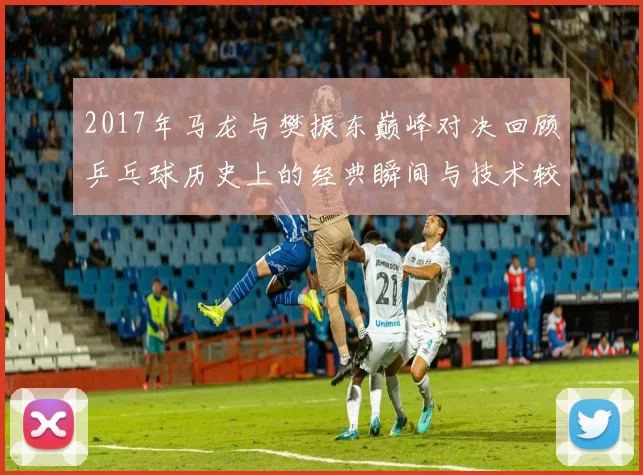 2017年马龙与樊振东巅峰对决回顾乒乓球历史上的经典瞬间与技术较量