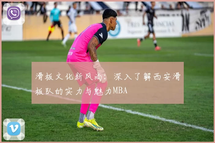 滑板文化新风尚：深入了解西安滑板队的实力与魅力MBA