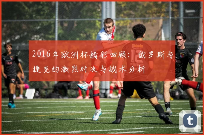 2016年欧洲杯精彩回顾：俄罗斯与捷克的激烈对决与战术分析