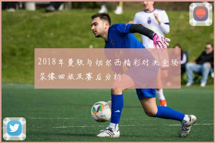 2018年曼联与切尔西精彩对决全场录像回放及赛后分析